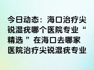 今日动态：海口治疗尖锐湿疣哪个医院专业“精选 ”在海口去哪家医院治疗尖锐湿疣专业