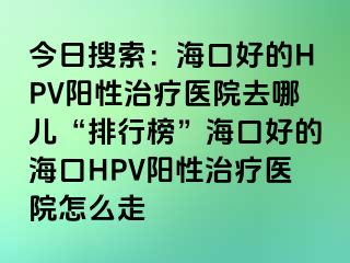 今日搜索：海口好的HPV阳性治疗医院去哪儿“排行榜”海口好的海口HPV阳性治疗医院怎么走