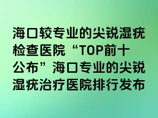 海口较专业的尖锐湿疣检查医院“TOP前十公布”海口专业的尖锐湿疣治疗医院排行发布