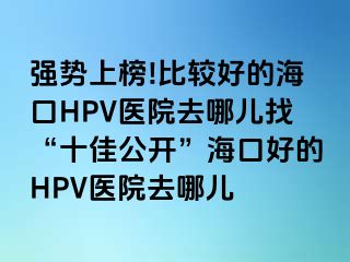 强势上榜!比较好的海口HPV医院去哪儿找“十佳公开”海口好的HPV医院去哪儿