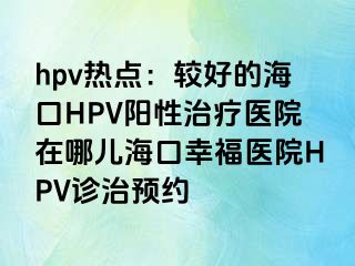 hpv热点：较好的海口HPV阳性治疗医院在哪儿海口幸福医院HPV诊治预约