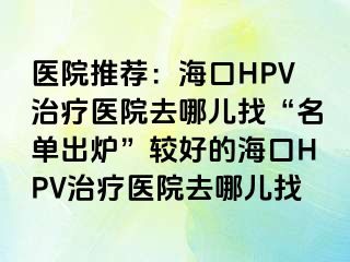 医院推荐：海口HPV治疗医院去哪儿找“名单出炉”较好的海口HPV治疗医院去哪儿找