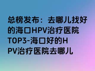 总榜发布：去哪儿找好的海口HPV治疗医院TOP3-海口好的HPV治疗医院去哪儿