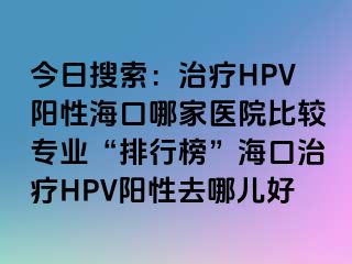 今日搜索：治疗HPV阳性海口哪家医院比较专业“排行榜”海口治疗HPV阳性去哪儿好