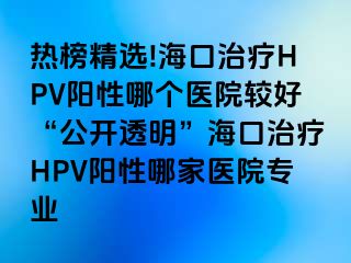 热榜精选!海口治疗HPV阳性哪个医院较好“公开透明”海口治疗HPV阳性哪家医院专业