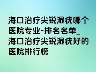 海口治疗尖锐湿疣哪个医院专业-排名名单_海口治疗尖锐湿疣好的医院排行榜