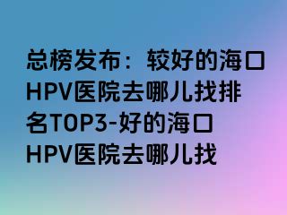 总榜发布：较好的海口HPV医院去哪儿找排名TOP3-好的海口HPV医院去哪儿找