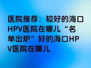 医院推荐：较好的海口HPV医院在哪儿“名单出炉”好的海口HPV医院在哪儿