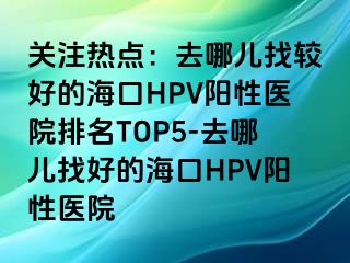 关注热点：去哪儿找较好的海口HPV阳性医院排名TOP5-去哪儿找好的海口HPV阳性医院