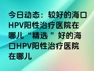 今日动态：较好的海口HPV阳性治疗医院在哪儿“精选 ”好的海口HPV阳性治疗医院在哪儿