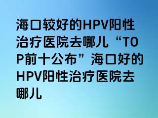 海口较好的HPV阳性治疗医院去哪儿“TOP前十公布”海口好的HPV阳性治疗医院去哪儿