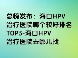 总榜发布：海口HPV治疗医院哪个较好排名TOP3-海口HPV治疗医院去哪儿找