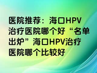 医院推荐：海口HPV治疗医院哪个好“名单出炉”海口HPV治疗医院哪个比较好