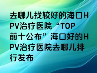 去哪儿找较好的海口HPV治疗医院“TOP前十公布”海口好的HPV治疗医院去哪儿排行发布