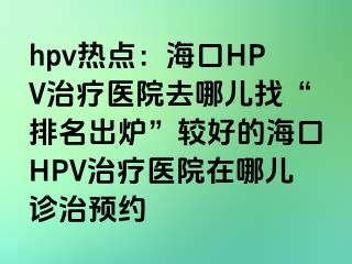 hpv热点：海口HPV治疗医院去哪儿找“排名出炉”较好的海口HPV治疗医院在哪儿诊治预约