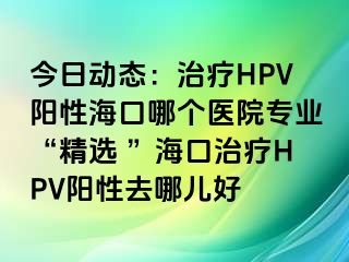 今日动态：治疗HPV阳性海口哪个医院专业“精选 ”海口治疗HPV阳性去哪儿好