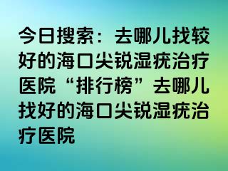 今日搜索：去哪儿找较好的海口尖锐湿疣治疗医院“排行榜”去哪儿找好的海口尖锐湿疣治疗医院