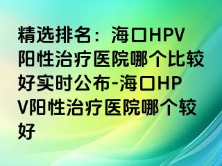 精选排名：海口HPV阳性治疗医院哪个比较好实时公布-海口HPV阳性治疗医院哪个较好