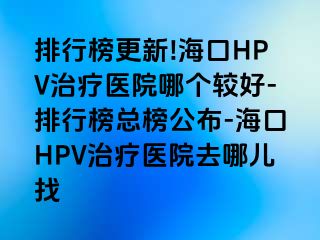 排行榜更新!海口HPV治疗医院哪个较好-排行榜总榜公布-海口HPV治疗医院去哪儿找