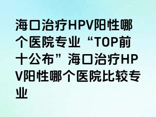 海口治疗HPV阳性哪个医院专业“TOP前十公布”海口治疗HPV阳性哪个医院比较专业