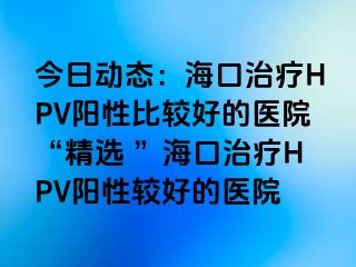 今日动态：海口治疗HPV阳性比较好的医院“精选 ”海口治疗HPV阳性较好的医院