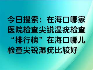 今日搜索：在海口哪家医院检查尖锐湿疣检查“排行榜”在海口哪儿检查尖锐湿疣比较好