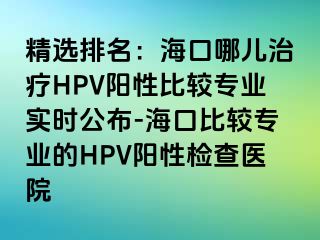 精选排名：海口哪儿治疗HPV阳性比较专业实时公布-海口比较专业的HPV阳性检查医院