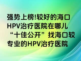 强势上榜!较好的海口HPV治疗医院在哪儿“十佳公开”找海口较专业的HPV治疗医院