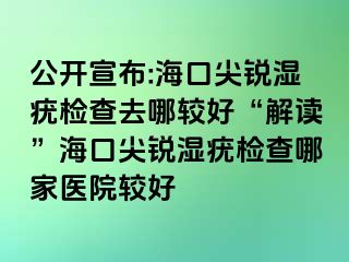 公开宣布:海口尖锐湿疣检查去哪较好“解读”海口尖锐湿疣检查哪家医院较好