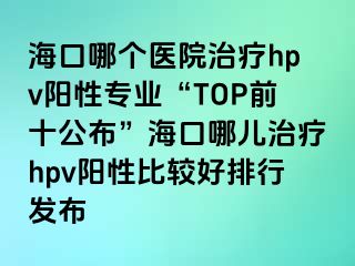 海口哪个医院治疗hpv阳性专业“TOP前十公布”海口哪儿治疗hpv阳性比较好排行发布