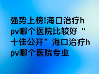 强势上榜!海口治疗hpv哪个医院比较好“十佳公开”海口治疗hpv哪个医院专业