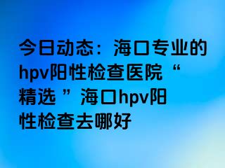 今日动态：海口专业的hpv阳性检查医院“精选 ”海口hpv阳性检查去哪好