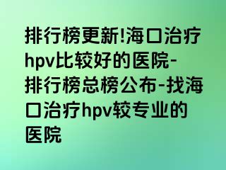 排行榜更新!海口治疗hpv比较好的医院-排行榜总榜公布-找海口治疗hpv较专业的医院