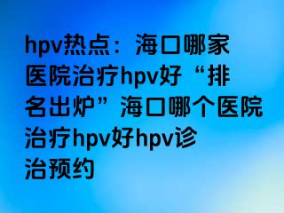 hpv热点：海口哪家医院治疗hpv好“排名出炉”海口哪个医院治疗hpv好hpv诊治预约