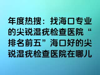 年度热搜：找海口专业的尖锐湿疣检查医院“排名前五”海口好的尖锐湿疣检查医院在哪儿