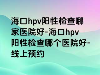 海口hpv阳性检查哪家医院好-海口hpv阳性检查哪个医院好-线上预约