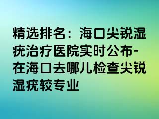 精选排名：海口尖锐湿疣治疗医院实时公布-在海口去哪儿检查尖锐湿疣较专业