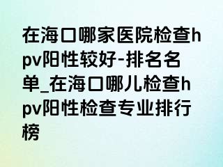 在海口哪家医院检查hpv阳性较好-排名名单_在海口哪儿检查hpv阳性检查专业排行榜