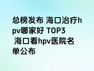 总榜发布 海口治疗hpv哪家好 TOP3 海口看hpv医院名单公布