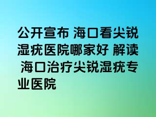 公开宣布 海口看尖锐湿疣医院哪家好 解读 海口治疗尖锐湿疣专业医院