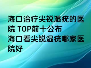 海口治疗尖锐湿疣的医院 TOP前十公布 海口看尖锐湿疣哪家医院好