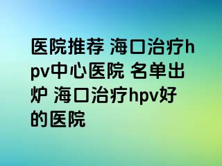 医院推荐 海口治疗hpv中心医院 名单出炉 海口治疗hpv好的医院