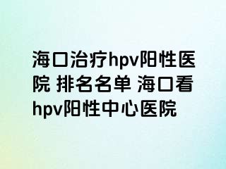 海口治疗hpv阳性医院 排名名单 海口看hpv阳性中心医院