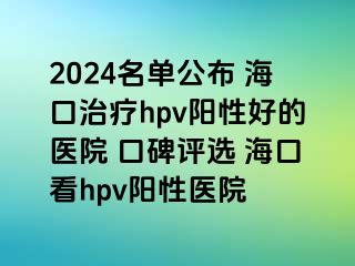 2024名单公布 海口治疗hpv阳性好的医院 口碑评选 海口看hpv阳性医院