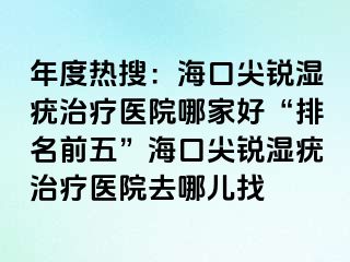 年度热搜：海口尖锐湿疣治疗医院哪家好“排名前五”海口尖锐湿疣治疗医院去哪儿找