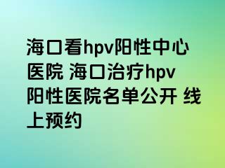 海口看hpv阳性中心医院 海口治疗hpv阳性医院名单公开 线上预约