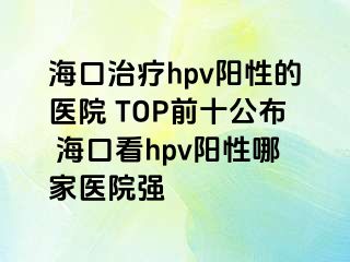 海口治疗hpv阳性的医院 TOP前十公布 海口看hpv阳性哪家医院强