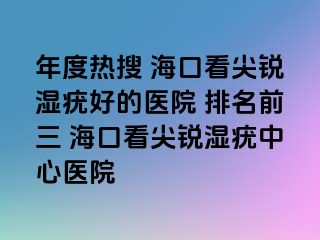 年度热搜 海口看尖锐湿疣好的医院 排名前三 海口看尖锐湿疣中心医院