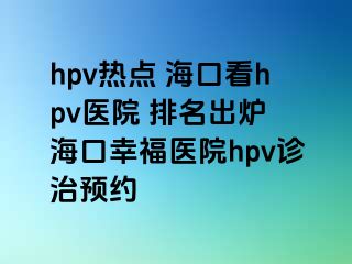 hpv热点 海口看hpv医院 排名出炉 海口幸福医院hpv诊治预约