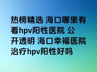 热榜精选 海口哪里有看hpv阳性医院 公开透明 海口幸福医院治疗hpv阳性好吗